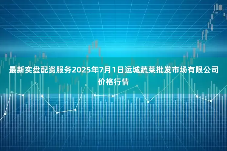 最新实盘配资服务2025年7月1日运城蔬菜批发市场有限公司价格行情