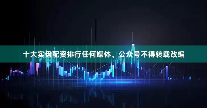 十大实盘配资排行任何媒体、公众号不得转载改编