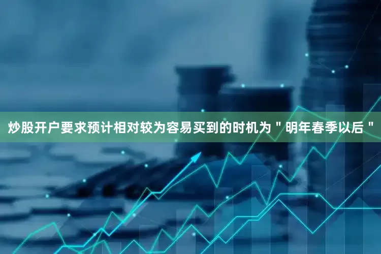 炒股开户要求预计相对较为容易买到的时机为＂明年春季以后＂