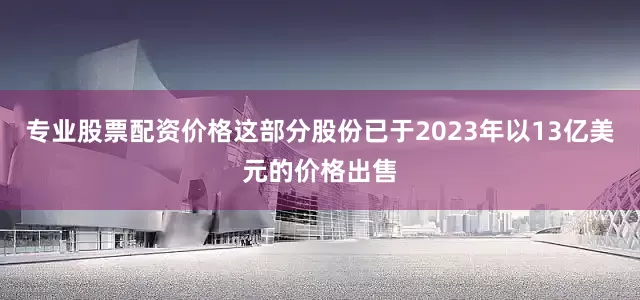 专业股票配资价格这部分股份已于2023年以13亿美元的价格出售