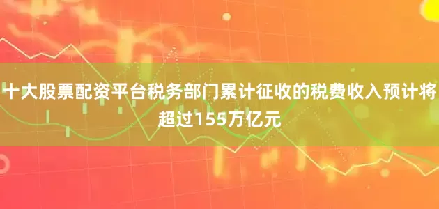 十大股票配资平台税务部门累计征收的税费收入预计将超过155万亿元