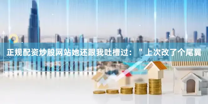 正规配资炒股网站她还跟我吐槽过：＂上次改了个尾翼