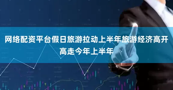 网络配资平台假日旅游拉动上半年旅游经济高开高走今年上半年