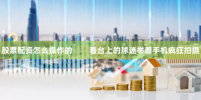 股票配资怎么操作的        看台上的球迷举着手机疯狂拍摄