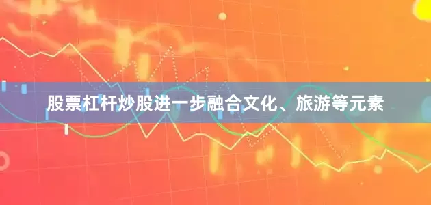 股票杠杆炒股进一步融合文化、旅游等元素