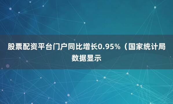 股票配资平台门户同比增长0.95%（国家统计局数据显示